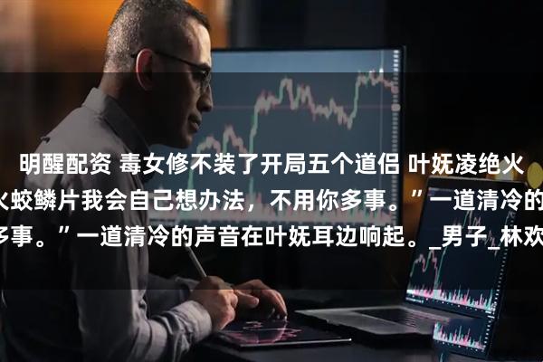 明醒配资 毒女修不装了开局五个道侣 叶妩凌绝火冥五个炉鼎 “我说了，火蛟鳞片我会自己想办法，不用你多事。”一道清冷的声音在叶妩耳边响起。_男子_林欢欢_什么