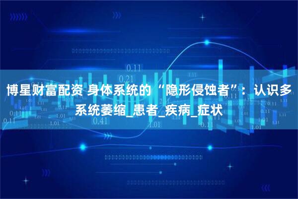 博星财富配资 身体系统的 “隐形侵蚀者”：认识多系统萎缩_患者_疾病_症状