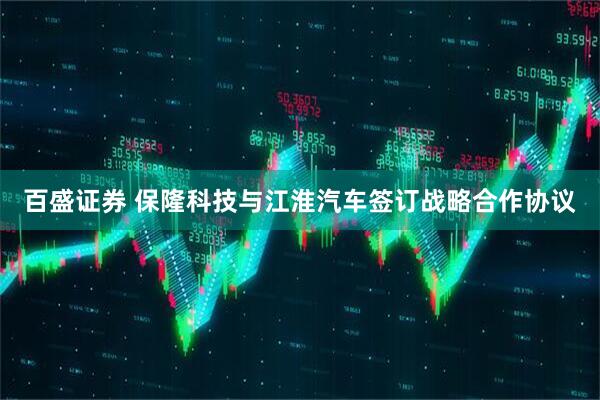 百盛证券 保隆科技与江淮汽车签订战略合作协议