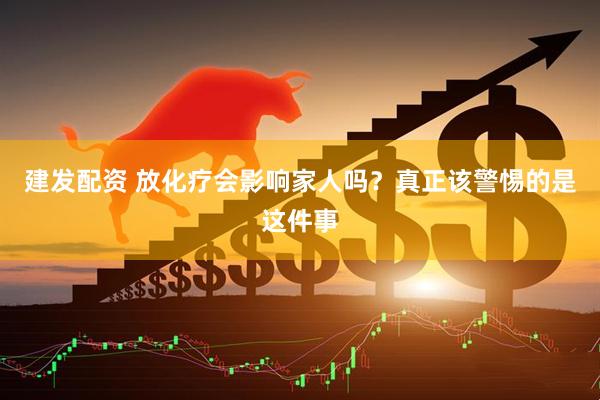 建发配资 放化疗会影响家人吗？真正该警惕的是这件事
