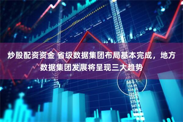 炒股配资资金 省级数据集团布局基本完成，地方数据集团发展将呈现三大趋势