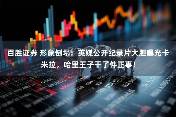 百胜证券 形象倒塌：英媒公开纪录片大胆曝光卡米拉，哈里王子干了件正事！