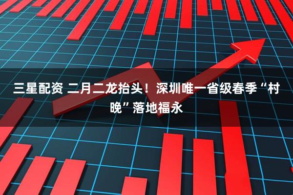 三星配资 二月二龙抬头！深圳唯一省级春季“村晚”落地福永